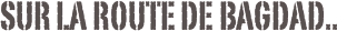 Sur la route de Bagdad..